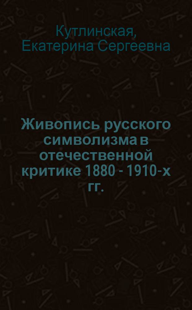 Живопись русского символизма в отечественной критике 1880 - 1910-х гг. : автореф. дис. на соиск. учен. степ. канд. искусствоведения : специальность 17.00.04 <Изобр. и декоратив.-прикладное искусство и архитектура>