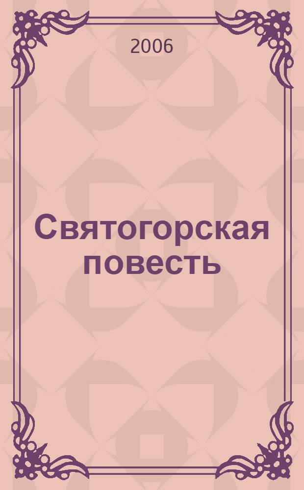 Святогорская повесть : повесть о явлении чудотворных икон Пресвятыя Владычица нашея Богородицы и Приснодевы Марии во области града Пскова на Синичьи Горе, иже ныне зовома Святая Гора