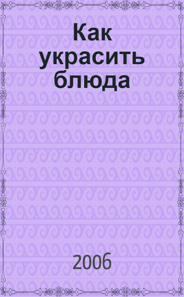 Как украсить блюда : изысканные украшения из простых продуктов : необходимые продукты, инструменты, используемые при изготовлении украшений, поэтапные инструкции и иллюстрации, полезные советы : все, что должна знать каждая хозяйка, для того, чтобы без труда оформить отдельное блюдо или композицию из множества закусок