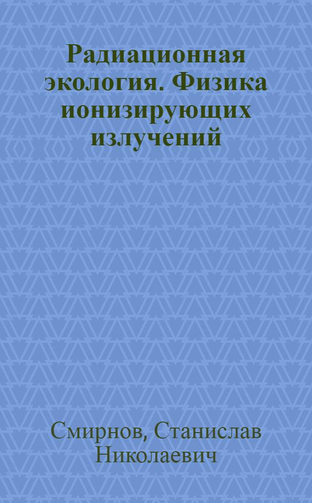 Радиационная экология. Физика ионизирующих излучений : учебник для студентов высших учебных заведений, обучающихся по направлению подготовки 140400 "Техническая физика"