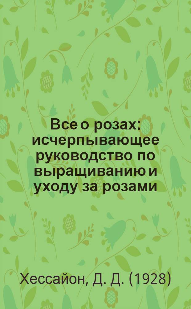 Все о розах : исчерпывающее руководство по выращиванию и уходу за розами