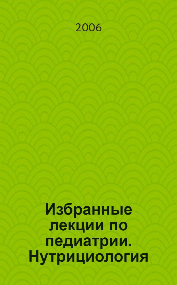 Избранные лекции по педиатрии. Нутрициология : лекции : учебное пособие для системы послевузовского профессионального образования врачей-педиатров