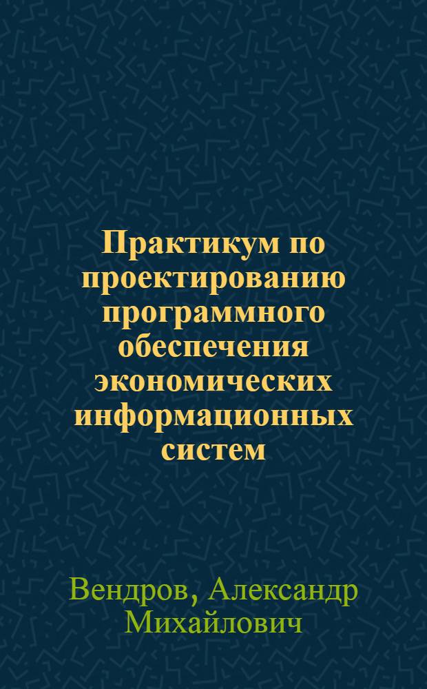 Практикум по проектированию программного обеспечения экономических информационных систем : учебное пособие для студентов высших учебных заведений, обучающихся по специальностям "Прикладная информатика в экономике", "Математическое обеспечение и администрирование информационных систем"