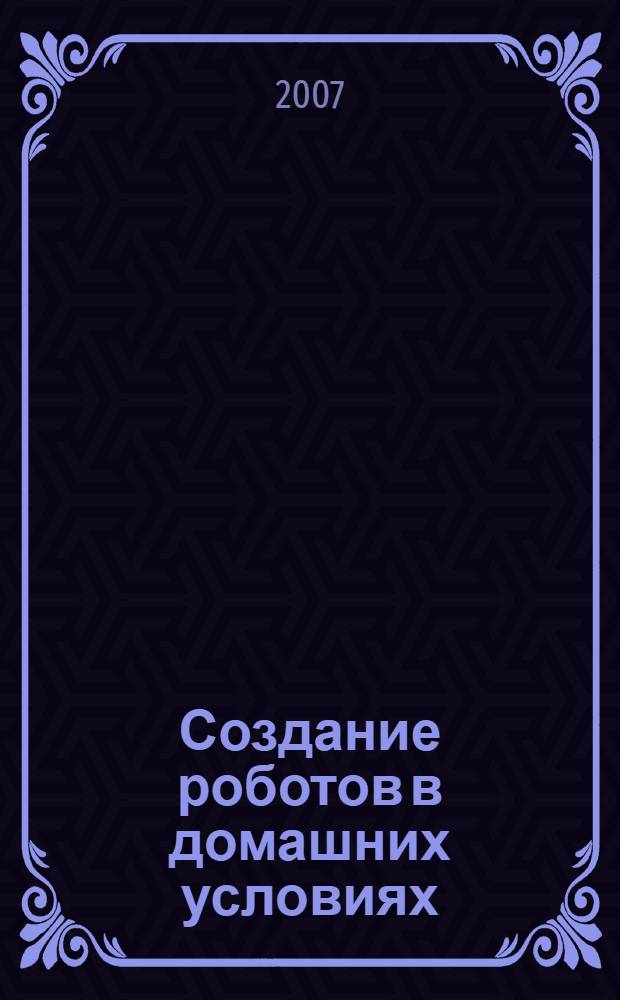 Создание роботов в домашних условиях : создаем: гоночный автомобиль, боевой робот, ионный двигатель, механотронную говорящую голову, дистанционное управление при помощи светового луча
