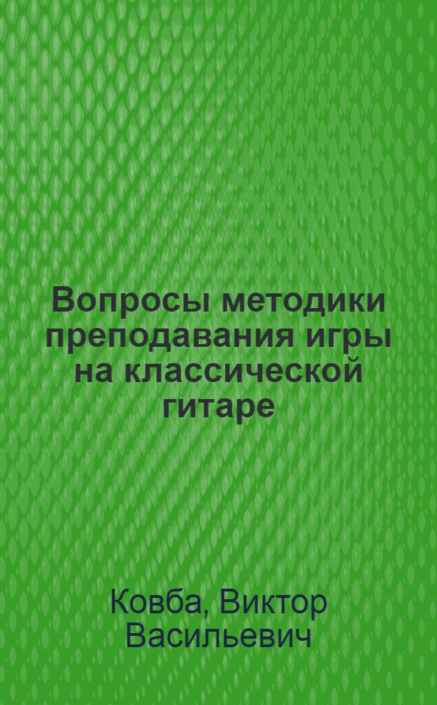 Вопросы методики преподавания игры на классической гитаре : учебно-методическое пособие по дисциплине Методика обучения игре на народных инструментах для студентов, обучающихся по специальности 050900 Инструментальное исполнительство