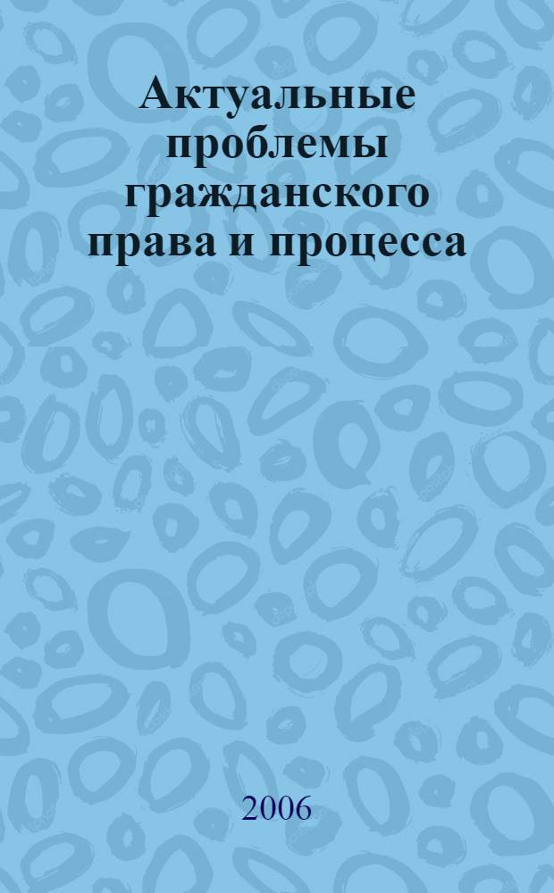 Актуальные проблемы гражданского права и процесса : сборник материалов международной научно-практической конференции, г. Казань, Казанский государственный университет, 12-13 октября 2006 г