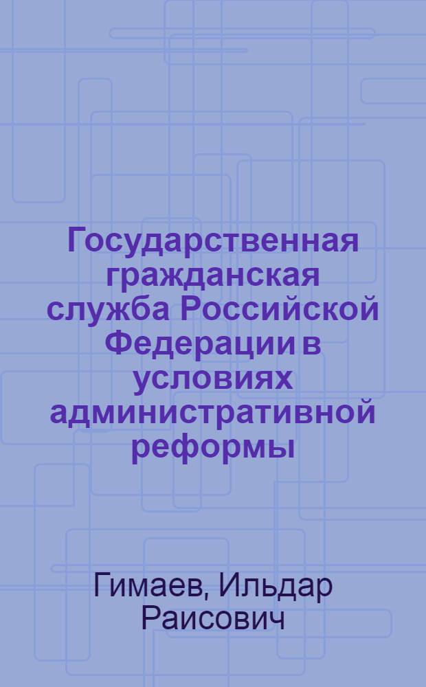 Государственная гражданская служба Российской Федерации в условиях административной реформы : монография