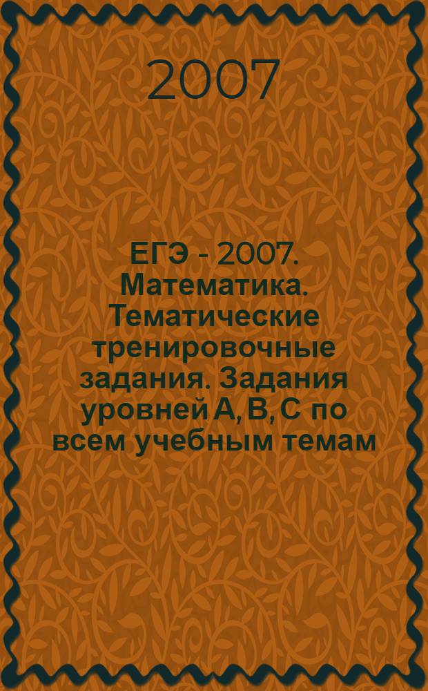 ЕГЭ - 2007. Математика. Тематические тренировочные задания. Задания уровней А, В, С по всем учебным темам. Ответы и решения
