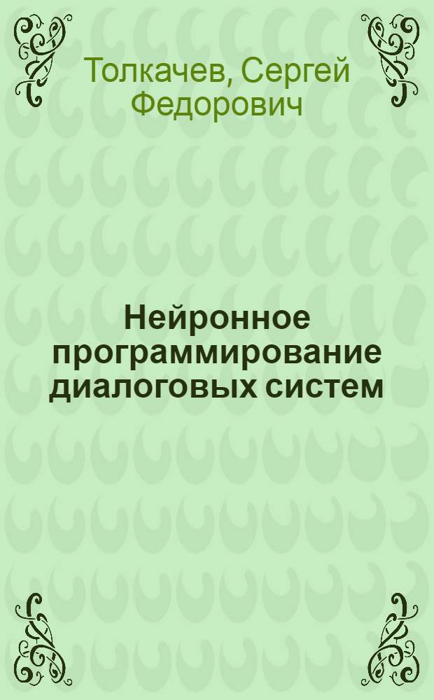Нейронное программирование диалоговых систем : проектирование "умных" Web-страниц, усилители информации, нейроны и Интернет, структуры и модели контекстных диалогов, нейронные системы представления знаний, интерактивный поиск в Интернет, перцептивная лингвистика: для программистов и разработчиков Web-приложений