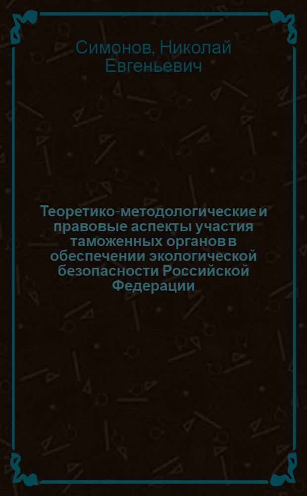 Теоретико-методологические и правовые аспекты участия таможенных органов в обеспечении экологической безопасности Российской Федерации : монография