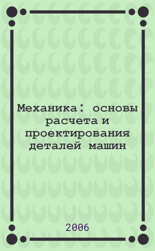 Механика : основы расчета и проектирования деталей машин : учебное пособие для студентов высших учебных заведений, обучающихся по направлениям подготовки и специальностям в области техники и технологии