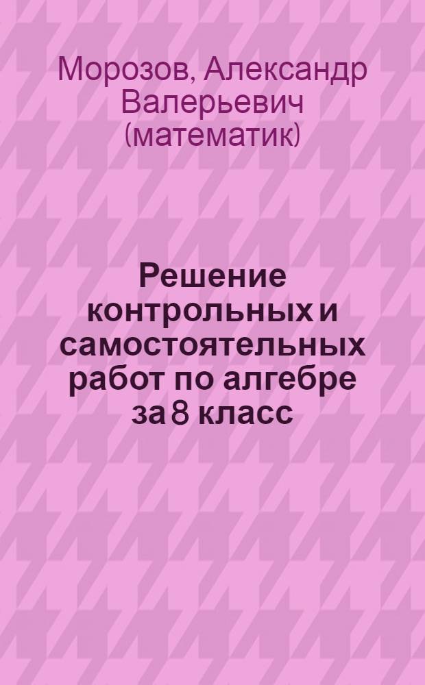 Решение контрольных и самостоятельных работ по алгебре за 8 класс : к пособию "Дидактические материалы по алгебре для 8 класса / В.И. Жохов, Ю.Н. Макарычев, Н.Г. Миндюк. - 10-е изд. - М.: Просвещение, 2005" : учебно-методическое пособие