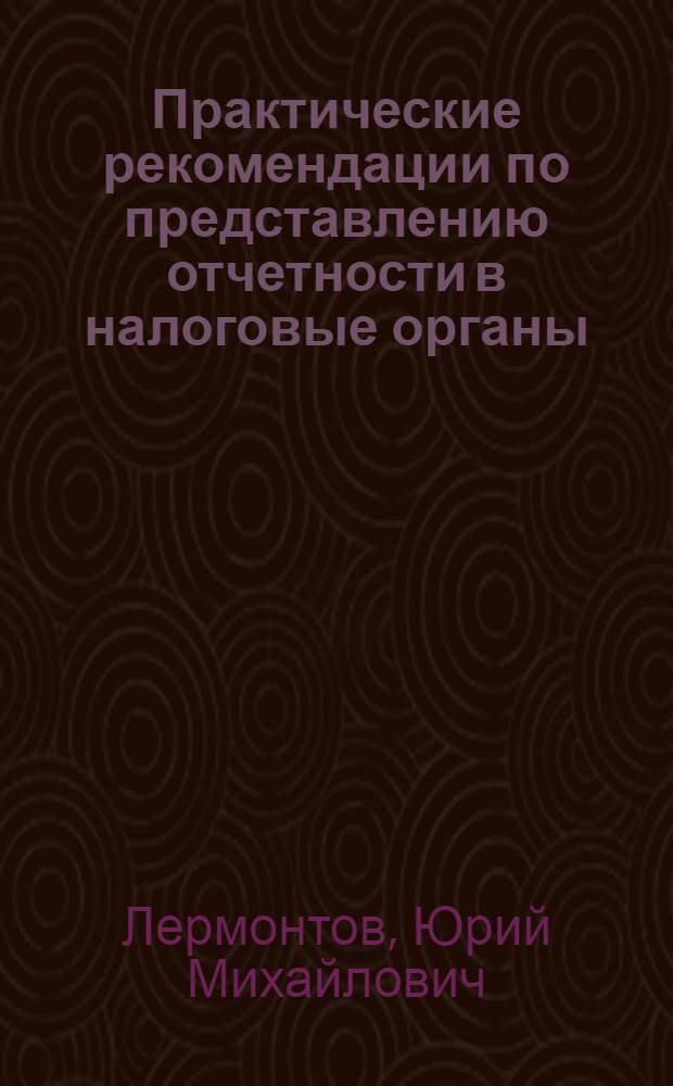 Практические рекомендации по представлению отчетности в налоговые органы : (с учетом изменений, внесенных в НК РФ Федеральным законом от 27.07.2006 г. N° 137-ФЗ)