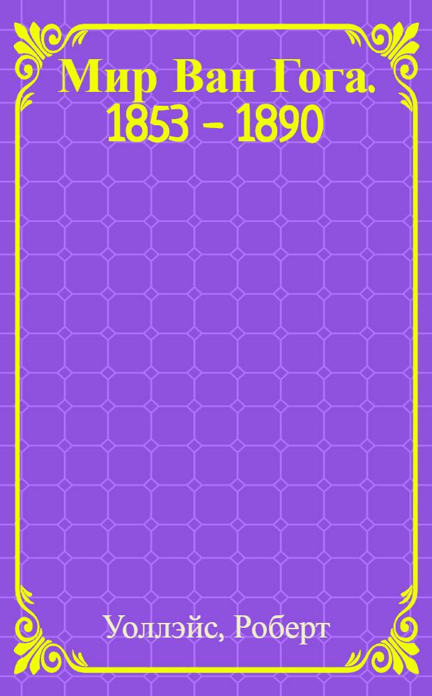 Мир Ван Гога. 1853 - 1890 : очерк жизни и творчества