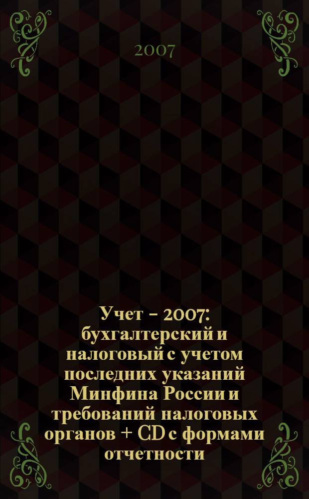 Учет - 2007: бухгалтерский и налоговый с учетом последних указаний Минфина России и требований налоговых органов + CD с формами отчетности, рекомендациями по составлению и нормативными документами : сложные вопросы, практические примеры, анализ арбитражной практики