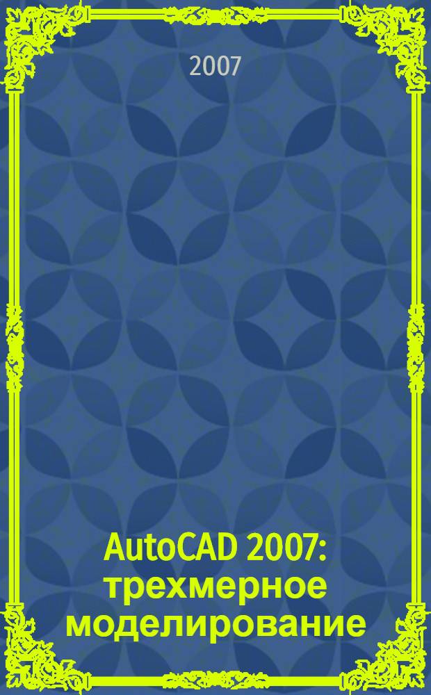 AutoCAD 2007 : трехмерное моделирование : + видеокурс по плоскому черчению : создание плоских видов из пространственных моделей, редактирование тел динамическими ручками, получение презентационных материалов на всех стадиях работы над проектом, подготовка анимационных видеороликов, практические советы и упражнения