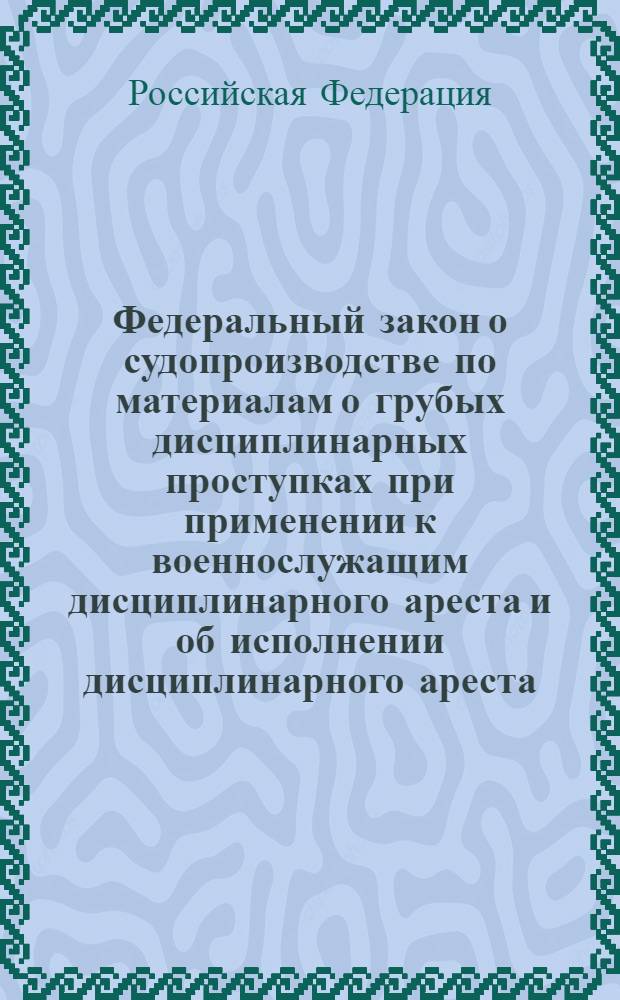Федеральный закон о судопроизводстве по материалам о грубых дисциплинарных проступках при применении к военнослужащим дисциплинарного ареста и об исполнении дисциплинарного ареста : вступает в силу с 1 января 2007 года