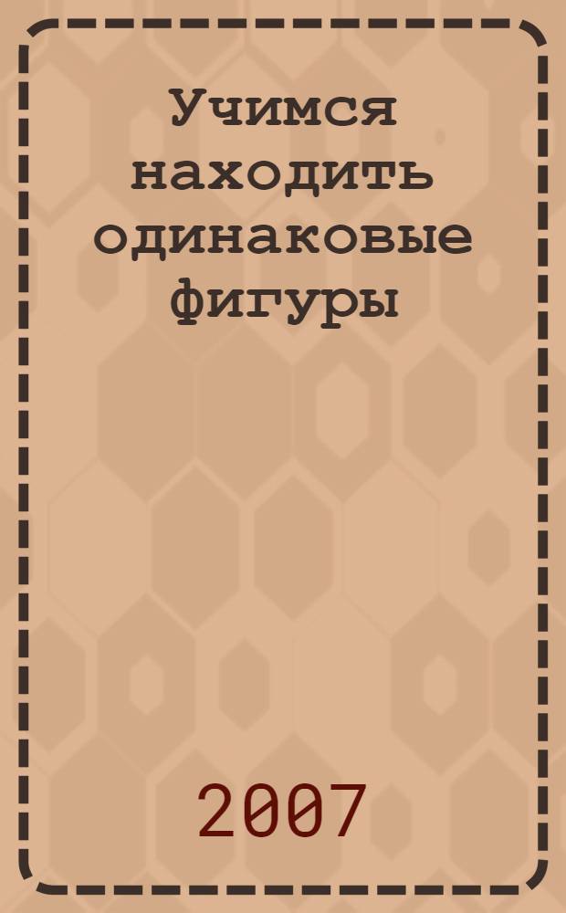 Учимся находить одинаковые фигуры : для 5-7 лет : пособие по обучению детей старшего дошкольного возраста