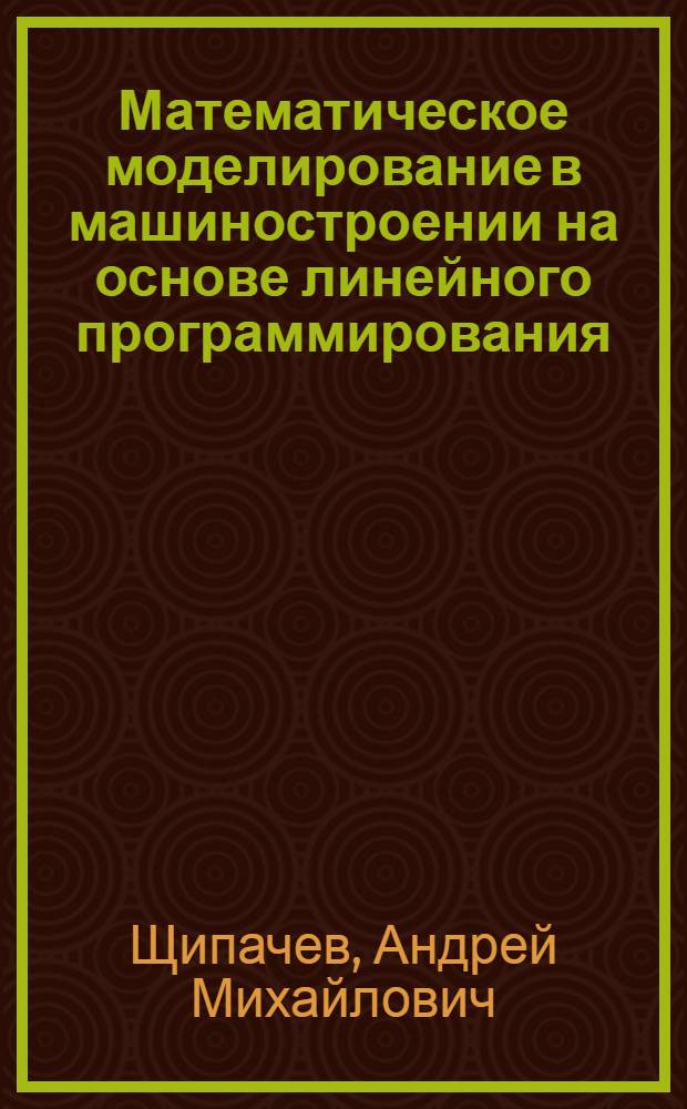 Математическое моделирование в машиностроении на основе линейного программирования : учебное пособие : для студентов вузов направления 657800 (151000) - "Конструкторско-технологическое обеспечение автоматизированных производств", специальность 120100 (151001) - "Технология машиностроения"; направления 651400 (150200) "Машиностроительные технологии и оборудование", специальность 120700 (150206) "Машины и технологии высокоэффективных процессов обработки материалов"; направления 653800 (200500) - "Стандартизация, сертификация и метрология", специальность 072000 (200503) - "Стандартизация и сертификация"; бакалавров по направлению 552900 (150900) - "Технология, оборудование и автоматизация машиностроительных производств"