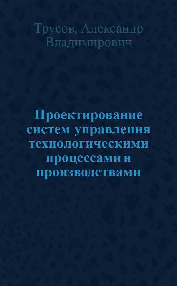 Проектирование систем управления технологическими процессами и производствами : учебное пособие : для студентов специальностей 210200 (220301) ""Автоматизация технологических процессов и призводств", 211000 (220305) "Автоматизированное управление жизненным циклом продукции", 180400 (140604) "Электропривод и автоматика промышленных установок и технологических комплексов"