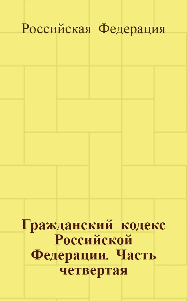 Гражданский кодекс Российской Федерации. Часть четвертая : официальный текст : вводится с 1 января 2008 г. : принят Гос. Думой 24 ноября 2006 года : одобрен Советом Федерации 8 декабря 2006 года