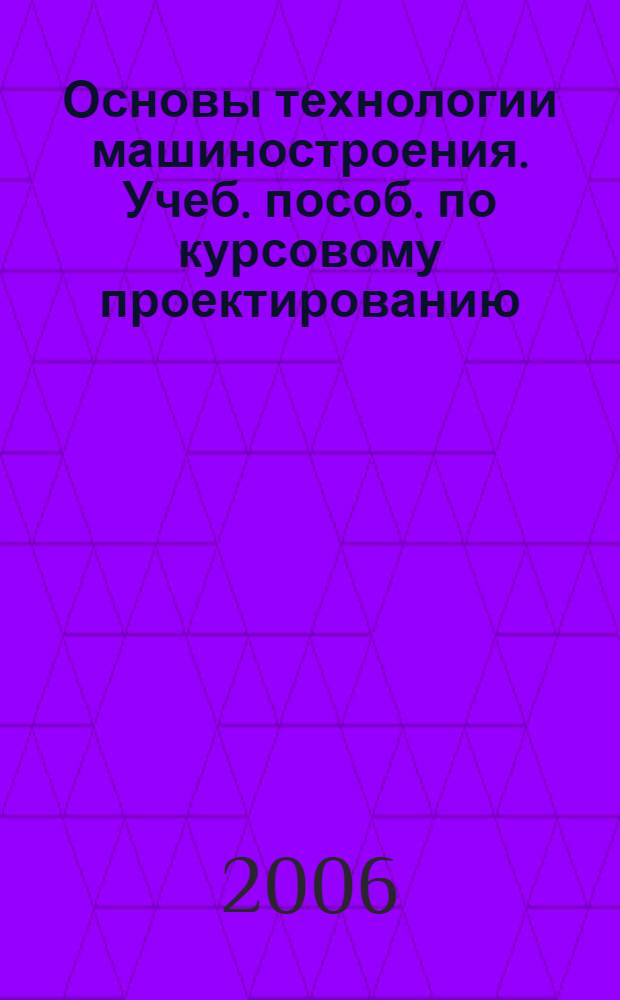 Основы технологии машиностроения. Учеб. пособ. по курсовому проектированию