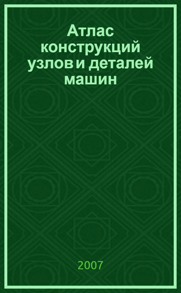 Атлас конструкций узлов и деталей машин : учебное пособие для студентов высших учебных заведений, обучающихся по направлениям подготовки дипломированных специалистов "Машиностроительные технологии и оборудование" и "Технологические машины и оборудование"