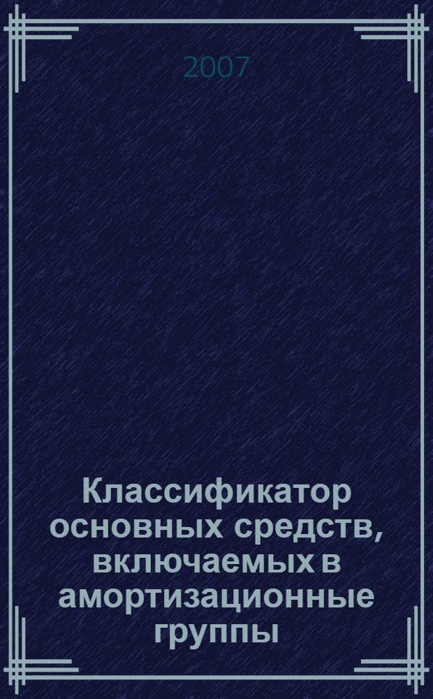 Классификатор основных средств, включаемых в амортизационные группы : (в ред. Постановления Правительства России от 18.11.2006 N 697) : для целей налогового и бухгалтерского учета : вступает в силу с 01.01.2007