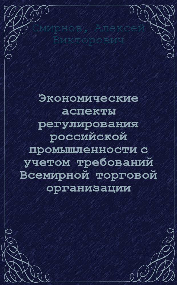 Экономические аспекты регулирования российской промышленности с учетом требований Всемирной торговой организации (ВТО) : автореф. дис. на соиск. учен. степ. канд. экон. наук : специальность 08.00.05 <Экономика и упр. нар. хоз-вом>