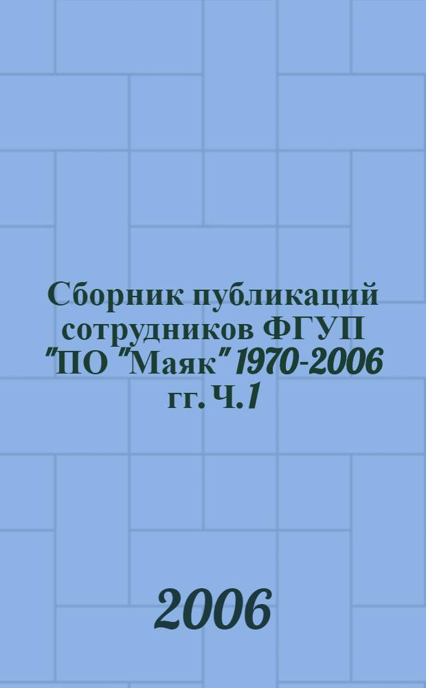 Сборник публикаций сотрудников ФГУП "ПО "Маяк" 1970-2006 гг. Ч. 1 : [Статьи в журналах и сборниках, монографии]