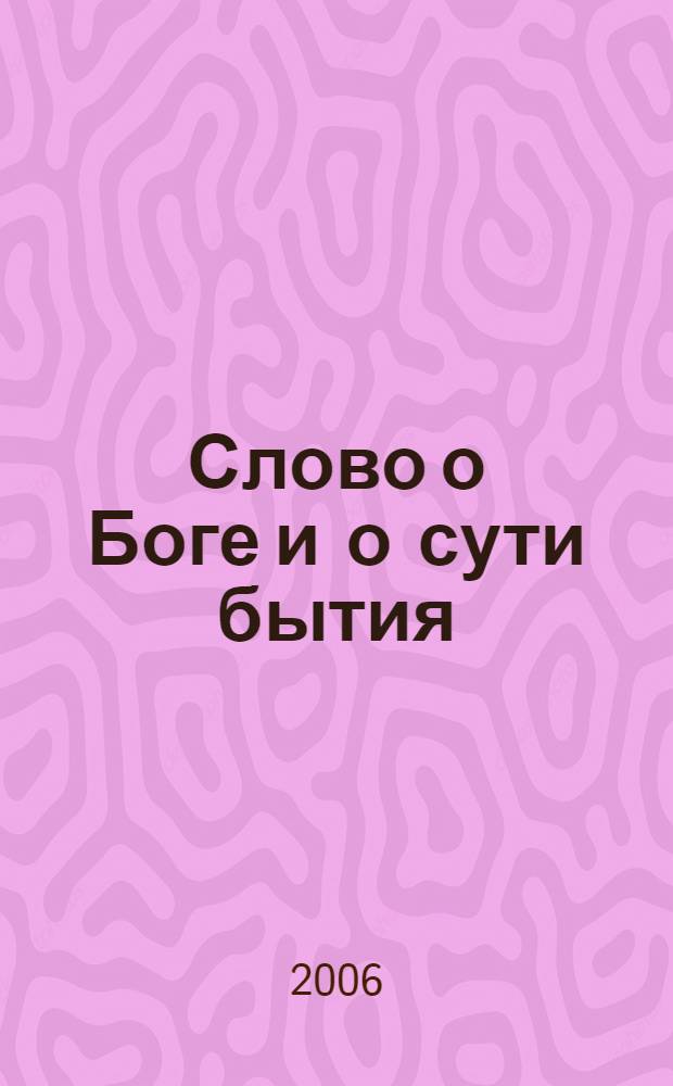 Слово о Боге и о сути бытия : Открытая Богом тайна его: о невидимом, о видимом из невидимого и о невидимом из видимого