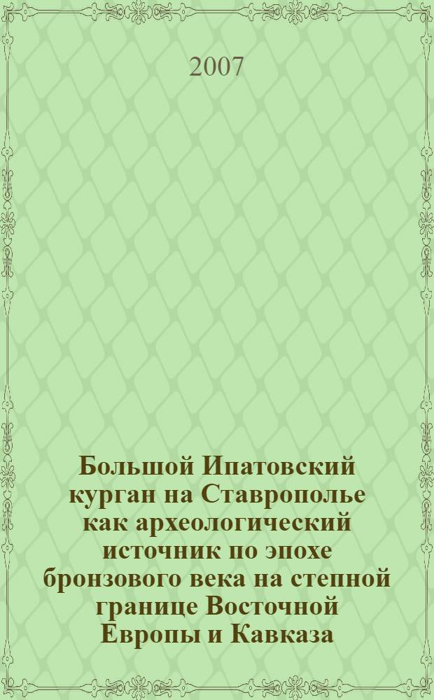 Большой Ипатовский курган на Ставрополье как археологический источник по эпохе бронзового века на степной границе Восточной Европы и Кавказа = The Big Ipatovo Kurgan in Stavropol Region as an Archaeological Source of the Bronze Age on the Steppe Boundery of East Europe and the Caucasus