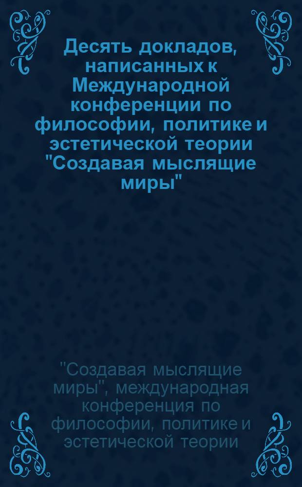Десять докладов, написанных к Международной конференции по философии, политике и эстетической теории "Создавая мыслящие миры", проведенной в рамках 2-й Московской биеннале современного искусства : 01.03.2007-01.04.2007