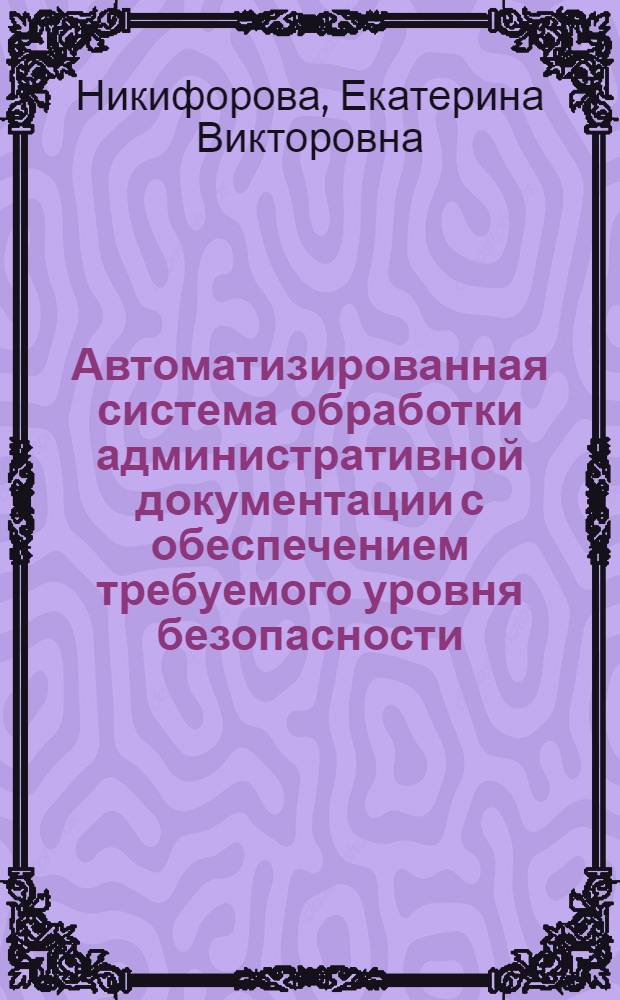 Автоматизированная система обработки административной документации с обеспечением требуемого уровня безопасности (для малых и средних предприятий) : автореферат диссертации на соискание ученой степени к.т.н. : специальность 05.13.06