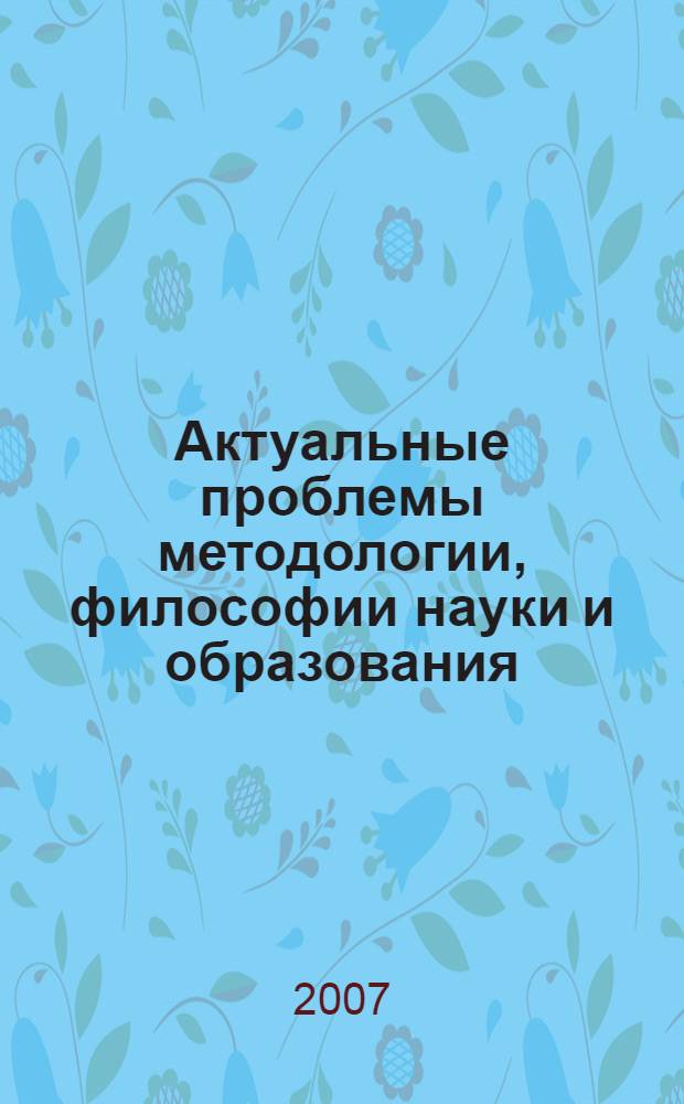 Актуальные проблемы методологии, философии науки и образования : сборник трудов Международной научно-практической конференции, 9-10 февраля 2007 года