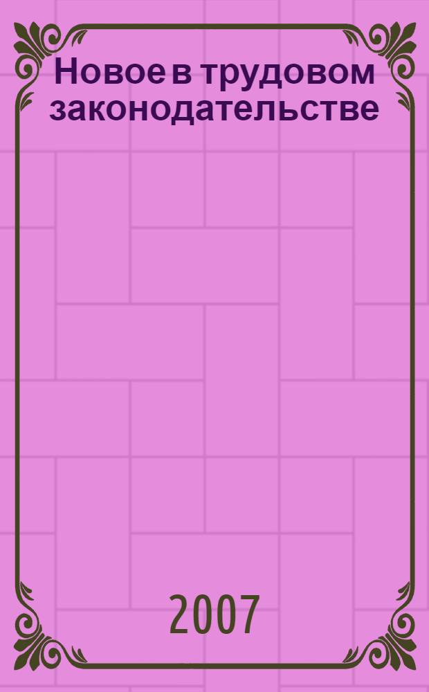 Новое в трудовом законодательстве : с учетом изменений, внесенных в Трудовой кодекс РФ федеральными законами: от 30.06.2006 N°90-ФЗ, от 18.12.2006 N°232-ФЗ, от 30.12.2006 N°271-ФЗ