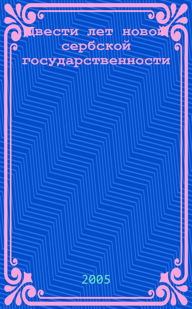 Двести лет новой сербской государственности : к юбилею начала Первого сербского восстания 1804-1813 гг. : сборник статей