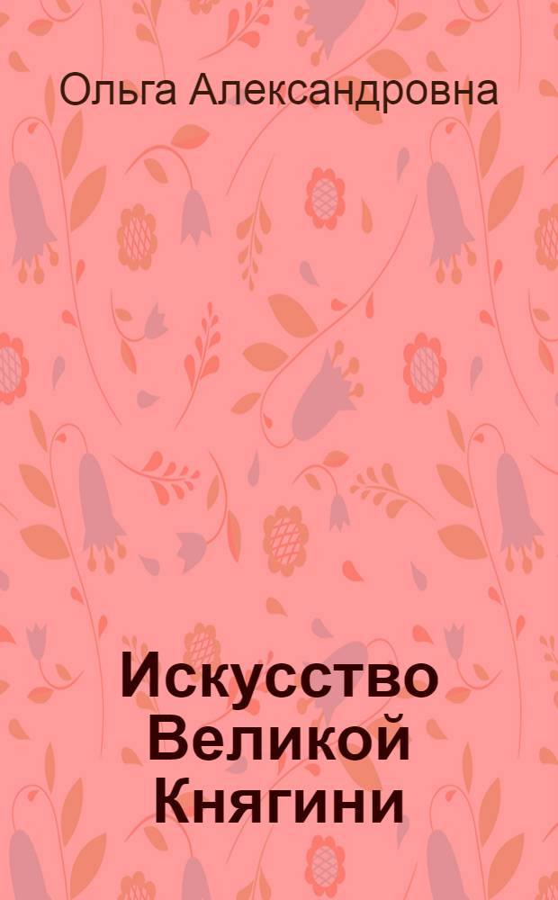 Искусство Великой Княгини = The art of Grand Duchess Olga : альбом произведений Великой Княгини Ольги Александровны