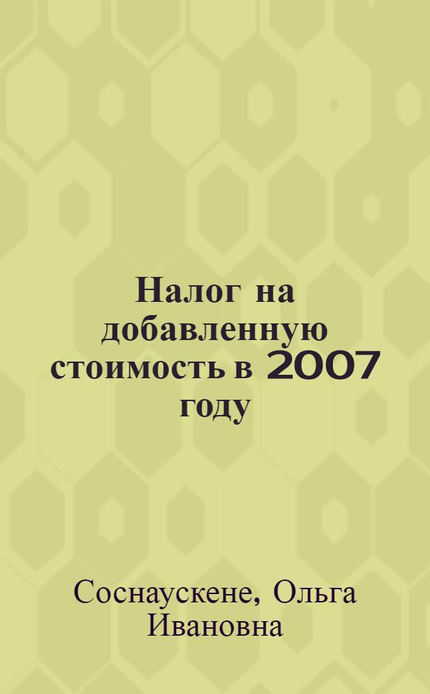 Налог на добавленную стоимость в 2007 году : с учетом последних изменений, внесенных в главу 21 Налогового кодекса РФ "Налог на добавленную стоимость" : практические рекомендации, примеры, проводки