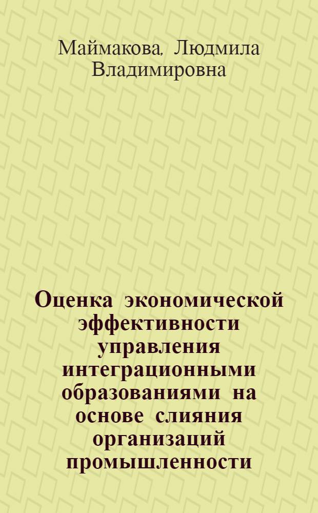 Оценка экономической эффективности управления интеграционными образованиями на основе слияния организаций промышленности : автореф. дис. на соиск. учен. степ. канд. экон. наук : специальность 08.00.05 <Экономика и упр. нар. хоз-вом>