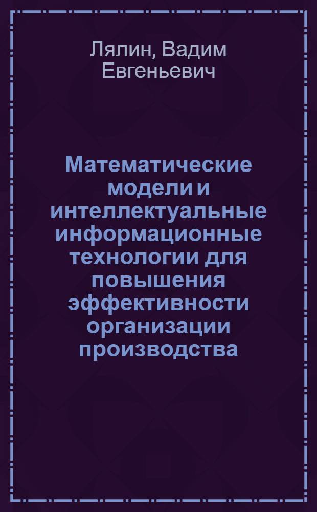 Математические модели и интеллектуальные информационные технологии для повышения эффективности организации производства : автореф. дис. на соиск. учен. степ. д-ра экон. наук : специальность 05.02.22 <Орг. пр-ва> : специальность 08.00.13 <Математ.и инструм. методы экономики>