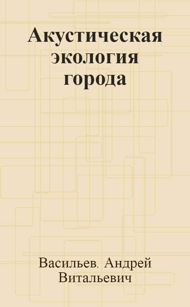 Акустическая экология города : учебное пособие : для студентов высших учебных заведений, обучающихся по направлению 280200 - "Защита окружающей среды" (специальность 28020265 - "Инженерная защита окружающей среды")