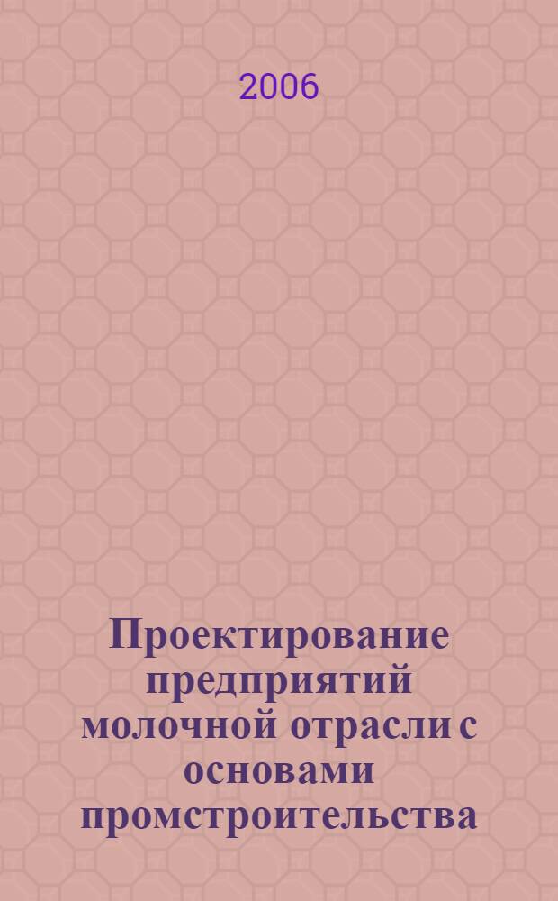 Проектирование предприятий молочной отрасли с основами промстроительства : учебное пособие для студентов высших учебных заведений, обучающихся по специальности 260303 "Технология молока и молочных продуктов" направления подготовки дипломированных специалистов 260300 "Технология сырья и продуктов животного происхождения"