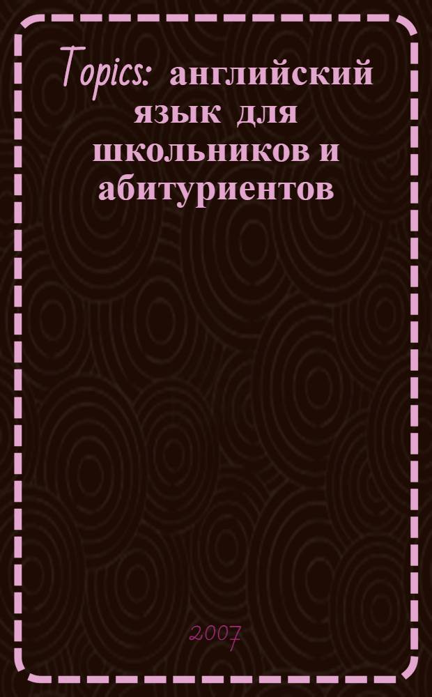 Topics : английский язык для школьников и абитуриентов : тексты для чтения по истории, социально-политической и культурной жизни Великобритании и США, упражнения для формирования навыков письма и устной речи
