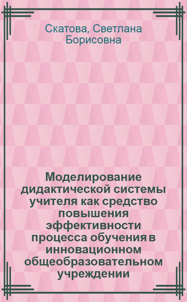 Моделирование дидактической системы учителя как средство повышения эффективности процесса обучения в инновационном общеобразовательном учреждении : автореф. дис. на соиск. учен. степ. канд. пед. наук : специальность 13.00.01 <Общ. педагогика, история педагогики и образования>