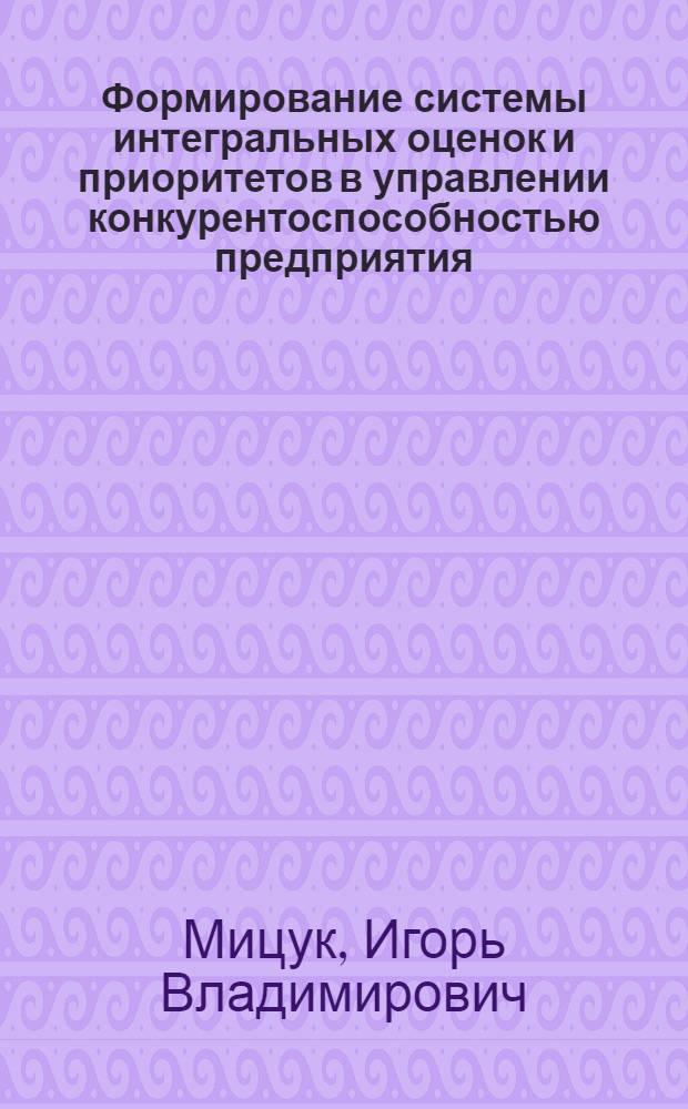Формирование системы интегральных оценок и приоритетов в управлении конкурентоспособностью предприятия : (на примере железнодорожного машиностроения) : автореф. дис. на соиск. учен. степ. канд. экон. наук : специальность 08.00.05 <Экономика и упр. нар. хоз-вом>
