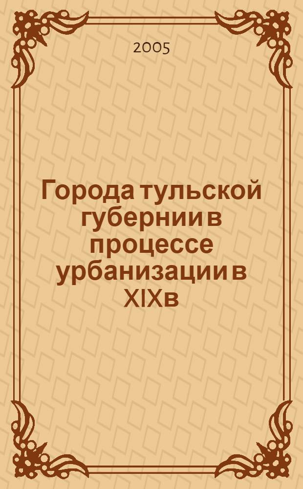 Города тульской губернии в процессе урбанизации в XIXв : автореферат диссертации на соискание ученой степени д.ист.н. : специальность 07.00.02