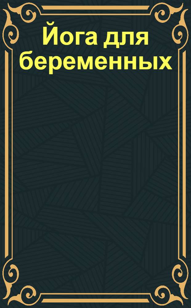 Йога для беременных : энциклопедия : более 30 иллюстрированных статей о физиологии беременности, более 80 иллюстрированных статей о хата-йоге, 4 группы упражнений, описания более 50 асан и упражнений