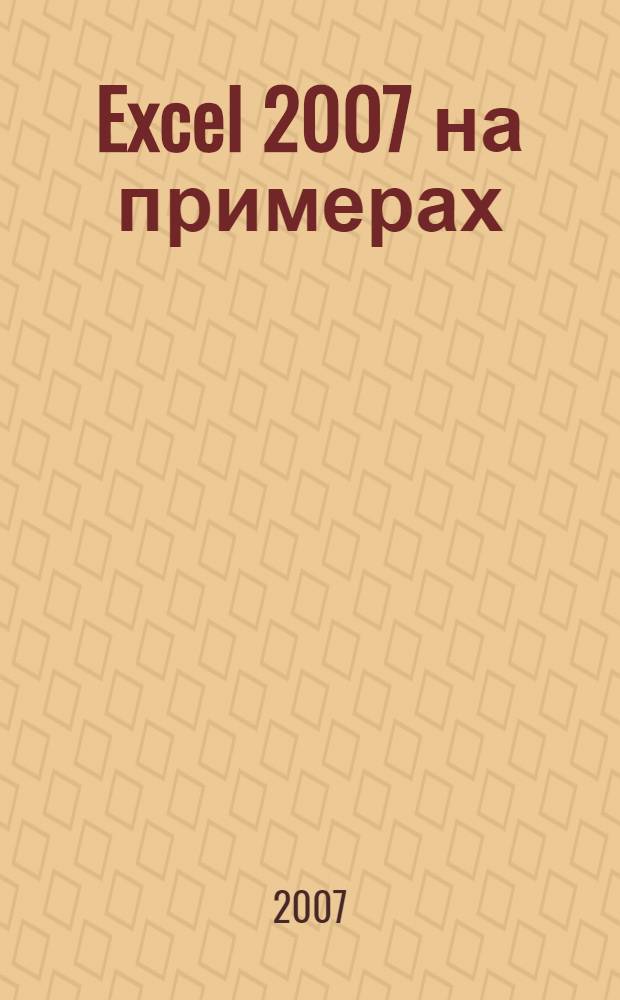 Excel 2007 на примерах : + видеокурс : графический интерфейс. Ресурсы приложения. Форматы и стили. Работа с данными. Программирование. Прикладные задачи