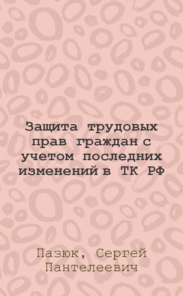 Защита трудовых прав граждан с учетом последних изменений в ТК РФ : заключение и расторжение трудовых договоров, испытания при приеме на работу, обеспечение трудовой дисциплины, самозащита работниками своих прав